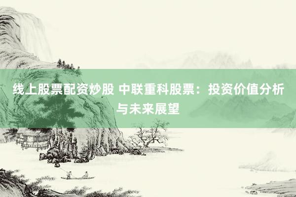 线上股票配资炒股 中联重科股票：投资价值分析与未来展望