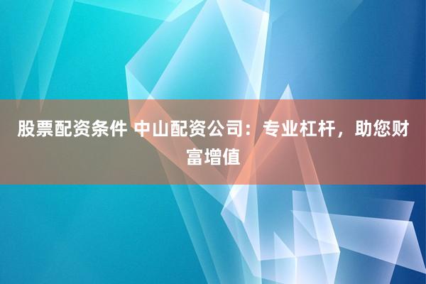 股票配资条件 中山配资公司：专业杠杆，助您财富增值