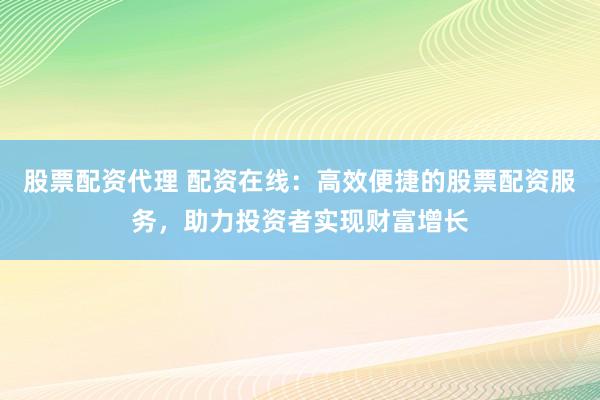 股票配资代理 配资在线：高效便捷的股票配资服务，助力投资者实现财富增长
