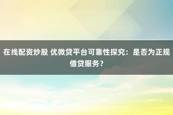 在线配资炒股 优微贷平台可靠性探究：是否为正规借贷服务？
