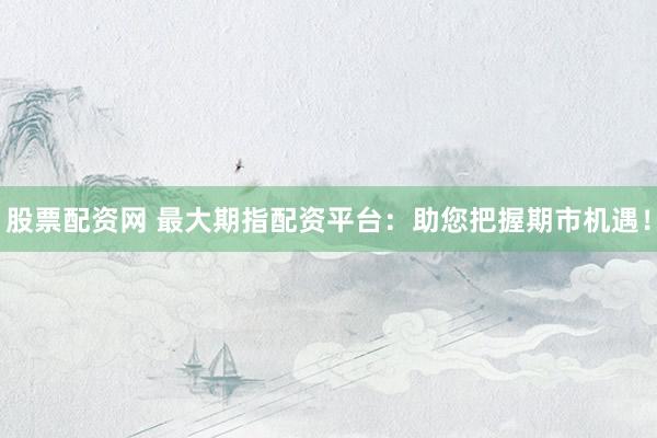 股票配资网 最大期指配资平台：助您把握期市机遇！