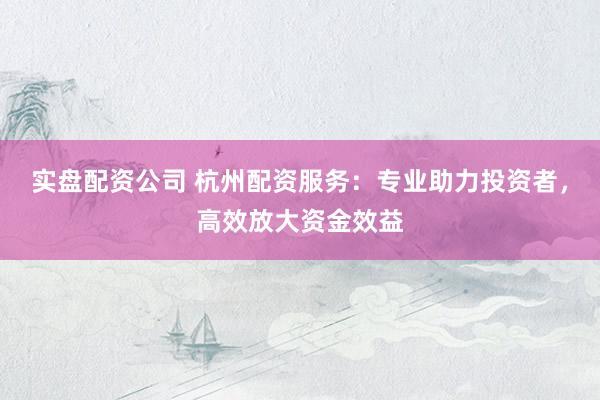 实盘配资公司 杭州配资服务：专业助力投资者，高效放大资金效益