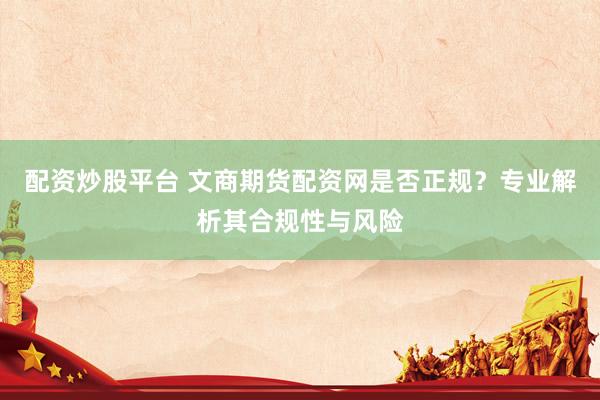 配资炒股平台 文商期货配资网是否正规？专业解析其合规性与风险