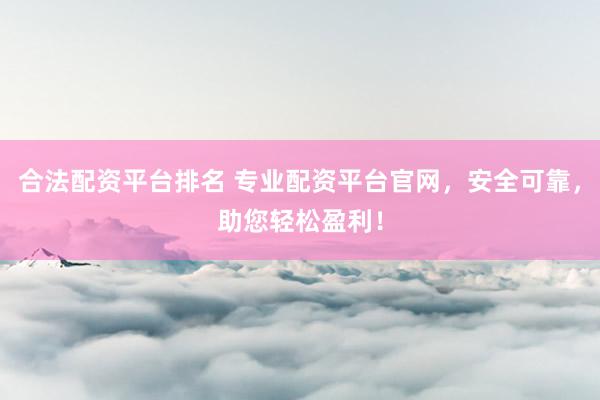 合法配资平台排名 专业配资平台官网，安全可靠，助您轻松盈利！