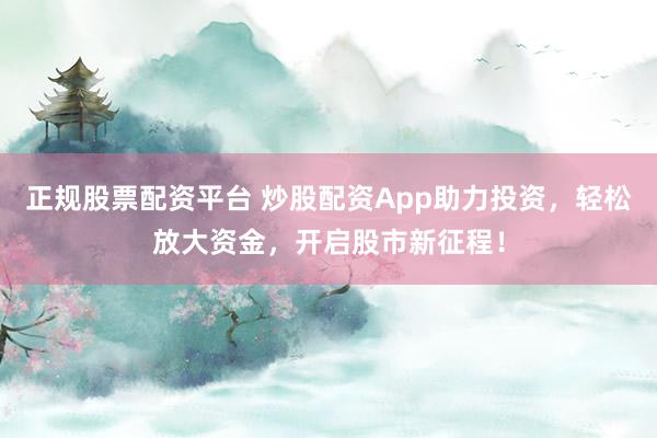 正规股票配资平台 炒股配资App助力投资，轻松放大资金，开启股市新征程！