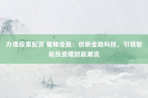 办理股票配资 蜜蜂金服：创新金融科技，引领智能投资理财新潮流
