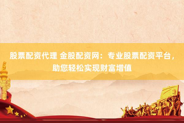 股票配资代理 金股配资网：专业股票配资平台，助您轻松实现财富增值