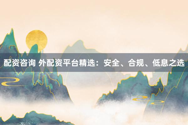配资咨询 外配资平台精选：安全、合规、低息之选