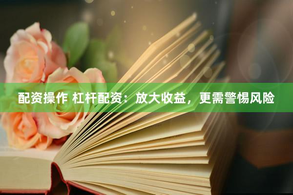 配资操作 杠杆配资：放大收益，更需警惕风险