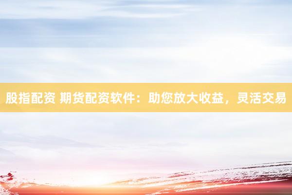 股指配资 期货配资软件：助您放大收益，灵活交易