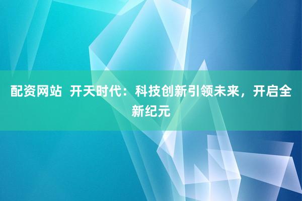 配资网站  开天时代：科技创新引领未来，开启全新纪元