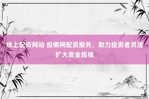 线上配资网站 投哪网配资服务，助力投资者灵活扩大资金规模