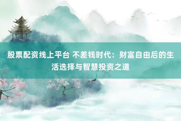 股票配资线上平台 不差钱时代：财富自由后的生活选择与智慧投资之道