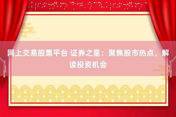 网上交易股票平台 证券之星：聚焦股市热点，解读投资机会