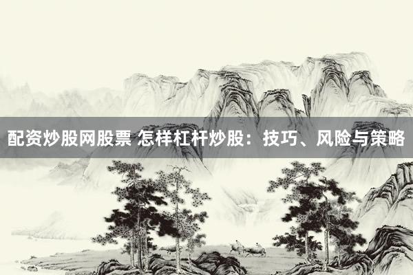 配资炒股网股票 怎样杠杆炒股：技巧、风险与策略