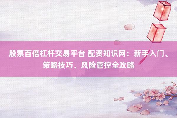 股票百倍杠杆交易平台 配资知识网：新手入门、策略技巧、风险管控全攻略