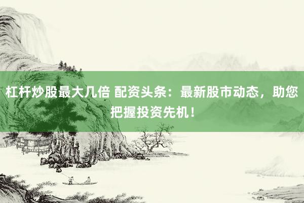 杠杆炒股最大几倍 配资头条：最新股市动态，助您把握投资先机！