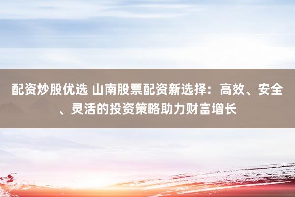 配资炒股优选 山南股票配资新选择：高效、安全、灵活的投资策略助力财富增长