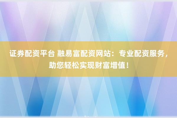 证券配资平台 融易富配资网站：专业配资服务，助您轻松实现财富增值！