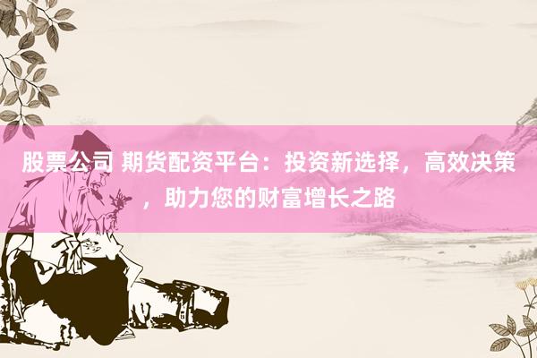 股票公司 期货配资平台:投资新选择,高效决策,助力您的财富增长之路