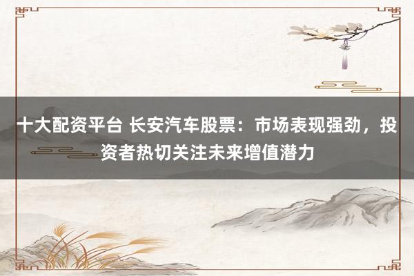 十大配资平台 长安汽车股票：市场表现强劲，投资者热切关注未来增值潜力