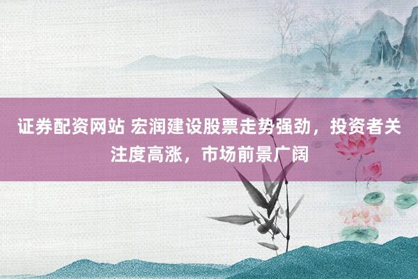 证券配资网站 宏润建设股票走势强劲，投资者关注度高涨，市场前景广阔