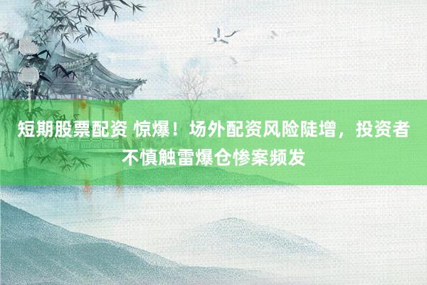 短期股票配资 惊爆！场外配资风险陡增，投资者不慎触雷爆仓惨案频发