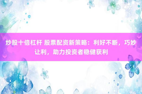 炒股十倍杠杆 股票配资新策略：利好不断，巧妙让利，助力投资者稳健获利