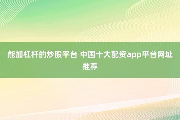 能加杠杆的炒股平台 中国十大配资app平台网址推荐