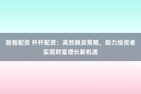 股指配资 杆杆配资：高效融资策略，助力投资者实现财富增长新机遇