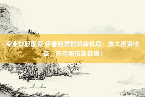 专业炒股配资 伊春股票配资新机遇：放大投资收益，开启股市新征程！