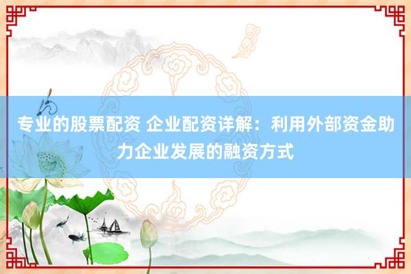 专业的股票配资 企业配资详解：利用外部资金助力企业发展的融资方式