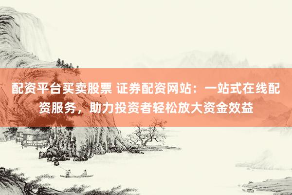 配资平台买卖股票 证券配资网站：一站式在线配资服务，助力投资者轻松放大资金效益