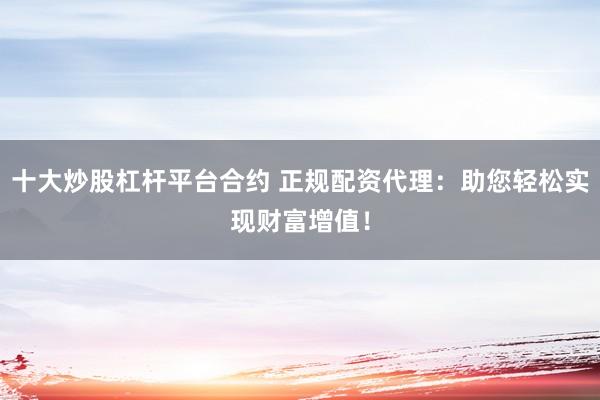 十大炒股杠杆平台合约 正规配资代理：助您轻松实现财富增值！