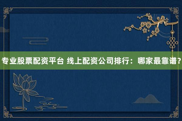 专业股票配资平台 线上配资公司排行:哪家最靠谱?