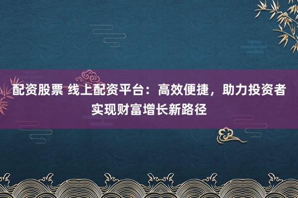 配资股票 线上配资平台：高效便捷，助力投资者实现财富增长新路径