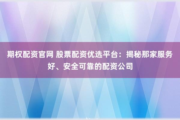 期权配资官网 股票配资优选平台：揭秘那家服务好、安全可靠的配资公司