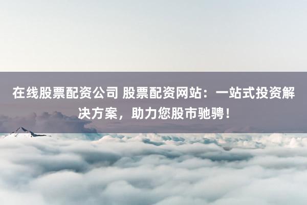 在线股票配资公司 股票配资网站：一站式投资解决方案，助力您股市驰骋！
