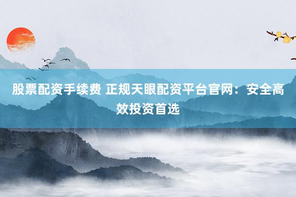 股票配资手续费 正规天眼配资平台官网：安全高效投资首选