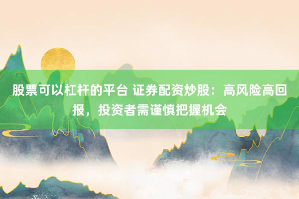 股票可以杠杆的平台 证券配资炒股：高风险高回报，投资者需谨慎把握机会